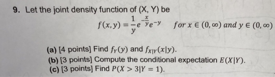 9. Let the joint density function of (X, Y) be E (0, oo fa,y) ye e forx (O,co) and y (o, co) (a) [4 points] Find fr) and fxy(