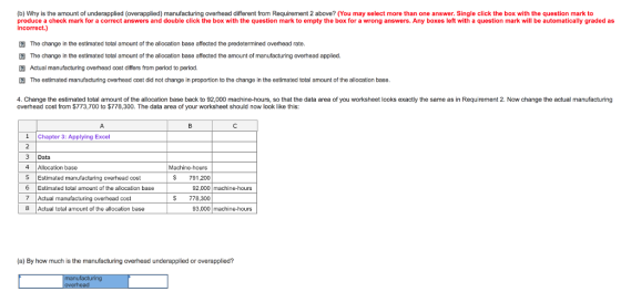 (b) Why is the amount of underapplied (overapplied) manufacturing overhead different from Requirement 2 above? (You may select more than one answer. Single click the box with the question mark to produce a check mark for a correct answers and double click the box with the question mark to empty the box for a wrong answers. Any boxes left with a question mark will be automatically graded as The change in the estimated total amount of the allocation base affected the predetermined overhead rate. The change in the estimated total amount of the allocation base affected the amount of manufacturing overhead applied. Actual manufacturing overhead cost differs from period to period. The estimated manufacturing overhead cost did not change in proportion to the change in the estimated total amount of the allocation base. 4. Change the estimated total amount of the allocation base back to 92,000 machine-hours, so that the data area of you worksheet looks exactly the same as in Requirement 2. Now change the actual manufacturing overhead cost from $773,700 to $778,300. The data area of your worksheet should now look like this: 1Chapter 3: Applying Excel 3 Data 4 Allocation base S Estimated manufacturing overhead cost 6 Estimated total amount of the allocation base 7 Actual manufacturing overhead cost 8 Actual total amount of the allocation base Machine-hours S 791,200 92,000 machine-hours S 778,300 93,000 machine-hours (a) By how much is the manufacturing overhead underapplied or overapplied?