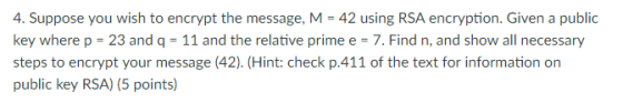 4. Suppose you wish to encrypt the message, M 42 using RSA encryption. Given a public key where p- 23 and q-11 and the relative prime e- 7. Find n, and show all necessary steps to encrypt your message (42). (Hint: check p.411 of the text for information on public key RSA) (5 points)