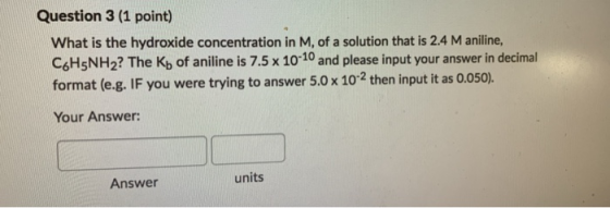 Question 3 (1 point) What is the hydroxide concentration in M, of a solution that is 2.4 M aniline, C6H5NH2? The Kb of anilin