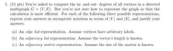 5. (15 pts) Youre asked to compute the in- and out- degrees of all vertices in a directed multigraph G (V, E). But youre not sure how to represent the graph so that the calculation is most efficient. For each of the following three possible representations, express your answers in asymptotic notation in terms of |VI and |El, and justify your answers (a) An edge list representation. Assume vertices have arbitrary labels. (b) An adjacency list representation. Assume the vectors length is known ( c) An adjacency matrix representation. Assume the size of the matrix is known .