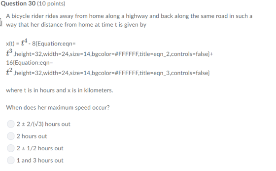 Question 30 (10 points) A bicycle rider rides away from home along a highway and back along the same road in such a way that her distance from home at time t is given by x(t) t4 8(Equation:eqn t3 ,heights 32,width-24.size-14.bgcolor: #FFFFFF.title-eqn_2.controls-false}+ 16(Equation:eqn t2 ,height-32width-24.size-14.bgcolor: #FFFFFF.title-eqn_3.controls-false) where t is in hours and x is in kilometers When does her maximum speed occur? 22/(3) hours out 2 hours out 2 ± 1/2 hours out 1 and 3 hours out