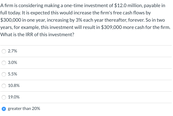 A firm is considering making a one-time investment of $12.0 million, payable in full today. It is expected this would increas