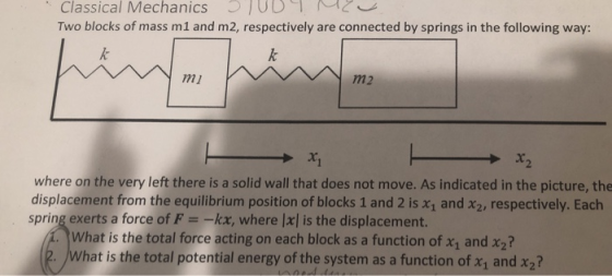 Classical Mechanics ! UD ︶ Two blocks of mass m1 and m2, respectively are connected by springs in the following way: mi m2 where on the very left there is a solid wall that does not move. As indicated in the picture, the displacement from the equilibrium position of blocks 1 and 2 is x1 and x2, respectively. Each spring exerts a force of F =-kx, where lxl is the displacement. What is the total force acting on each block as a function of x1 and x2? hat is the total potential energy of the system as a function of x1 and x2?