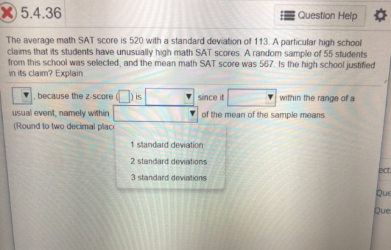 5.4.36 Question Help The average math SAT score is 520 with a standard deviation of 113. A particular high school claims that its students have unusually high math SAT scores. A random sample of 55 students from this school was selected, and the mean math SAT score was 567. Is the high school justified in its claim? Explain. , because the z score since t ▼| Since it Vof the mean of the sample means within the range of ▼| within the range of a usual event, namely within (Round to two decimal plac 1 standard deviation 2 standard deviations 3 standard deviations ect ue ue