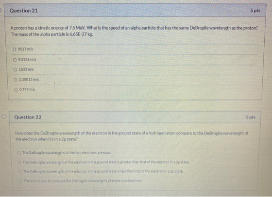 Question 21 5 pts A proton has a kinetic energy of 7.5 MeV. What is the speed of an alpha particle that has the same DeBrogli