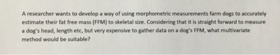 A researcher wants to develop a way of using morphometric measurements farm dogs to accurately estimate their fat free mass (