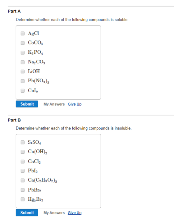 Part A Determine whether each of the following compounds is soluble. O AgCI ■ Coco, ■ Na2co, ■ LiOH OPb(NOs)2 ■ Cul2 Submit My Answers Give Up Part B Determine whether each of the following compounds is insoluble. ■ Srso, ■ Ca(OH)2 O CaCl Pb12 ■ Ca(C2H3O2)2 O PbBr ■ HgBr2 Submit My Answers Give Up