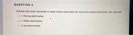 QUESTION 2 Solutes that when dissolved in water totally dissociate into ions and conduct electricity very well are: 1. Strong