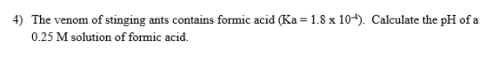 4) The venom of stinging ants contains formic acid (Ka = 1.8 x 10-4). Calculate the pH of a 0.25 M solution of formic acid.