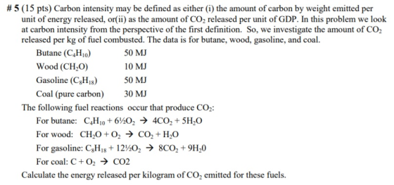 # 5 (15 pts) Carbon intensity may be defined as either (i) the amount of carbon by weight emitted per unit of energy released, orii) as the amount of CO2 released per unit of GDP. In this problem we look at carbon intensity from the perspective of the first definition. So, we investigate the amount of CO2 released per kg of fuel combusted. The data is for butane, wood, gasoline, and coal. Butane (C4Hio) Wood (CH2O) Gasoline (C,H 50 NM Coal (pure carbon) 30 M 50 MJ 10 MJ The following fuel reactions occur that produce CO2: For butane: C4Ho 6202 -> 4CO2 + 5H20 For wood: CH20O2 > CO2+ H20 For gasoline: CHis 12*02 -> 8CO2 +9H20 For coal: C+O2 → CO2 Calculate the energy released per kilogram of CO2 emitted for these fuels