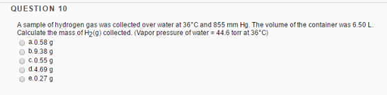 QUESTION 10 A sample of hydrogen gas was collected over water at 36 C and 855 mm Hg. The volume of the container was 6.50 L Calculate the mass of H2g) collected. (Vapor pressure of water 44.6 torr at 36 c) 0 a. 0.58 g o b.9.38 g O c.0.55g o d.4.69 g e.0.27 g