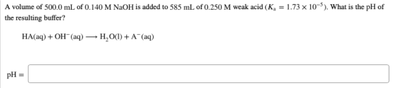 A volume of 500.0 mL of 0.140 M NaOH is added to 585 mL of 0.250 M weak acid (K, = 1.73 x 10-). What is the pH of the resulti