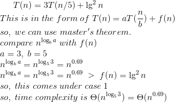 T(n) = 3T(n/5) + \lg^2{n}\\ This\; is \;in \;the \;form\;of \;T(n) = aT(\frac{n}{b}) + f(n)\\ so,\;we\;can\;use\;master's\;theorem.\\ compare\;n^{\log_b{a}}\;with\;f(n)\\ a=3,\;b=5\;\\ n^{\log_b{a}}=n^{\log_5{3}}=n^{0.69}\\ n^{\log_b{a}}=n^{\log_5{3}}=n^{0.69}\;>\;f(n)=\lg^2{n}\\ so,\;this\;comes\;under\;case\;1\\ so,\;time\;complexity\;is\;\Theta(n^{\log_5{3}})=\Theta(n^{0.69})\\