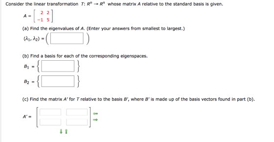 Consider the linear transformation T: Rn → Rn whose matrix A relative to the standard basis is given. A 2 2 (a) Find the eigenvalues of A. (Enter your answers from smallest to largest.) (A1, A2) -1 5 (b) Find a basis for each of the corresponding eigenspaces (c) Find the matrix A for Trelative to the basis B, where B is made up of the basis vectors found in part (b)