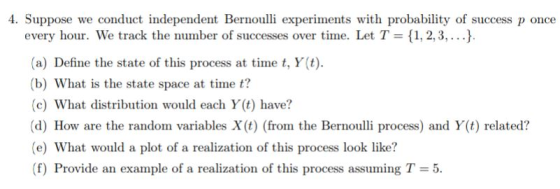 4. Suppose we conduct independent Bernoulli experiments with probability of success p once every hour. We track the number of successes over time. Let T , 2, 3,...) (a) Define the state of this process at time t, Y(t) (b) What is the state space at time t? (c) What distribution would each Y(t) have? (d) How are the random variables X(t) (from the Bernouli process) and Y(t) related? (e) What would a plot of a realization of this process look like? (f) Provide an example of a realization of this process assuming T = 5