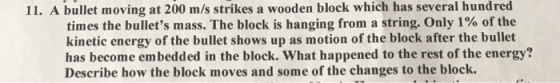 11. A bullet moving at 200 m/s strikes a wooden block which has several hundred times the bullets mass. The block is hanging