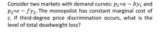 Consider two markets with demand curves: pi-a - byı and p2-e - fy2. The monopolist has constant marginal cost of c. If third-degree price discrimination occurs, what is the level of total deadweight loss?