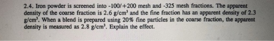 2.4. Iron powder is screened into -100/+200 mesh and -325 mesh fractions. The apparent density of the coarse fraction is 2.6 g/cm and the fine fraction has an apparent density of 2.3 g/cm. When a blend is prepared using 20% fine particles in the coarse fraction, the apparent density is measured as 2.8 g/cm. Explain the effect.