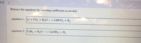 24 > Balance the equations by inserting coefficients as needed. equation 1: Li + CO, + H,0 LiHCO3 + H2 equation 2: CaH, + H2O