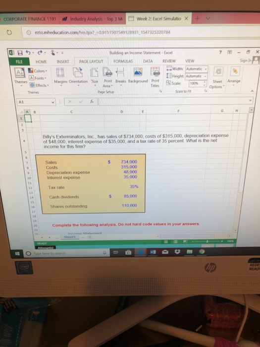 CORPORATE FINANCE 1191 industry Analysis-Top 3 M week 2: Excel Sirmulatio × px09151507549128931 1547325320784 Building an Income Statement-Excell FILE HOME INSERTİ PAGELAYOUTI FORMULAS DATA REVIEW VIEW Sign In Colors 囚Fonts. Widthe Automatic 11Height: Automatic- swt Arrange Margins Orientation Sine Print Breaks Background Print Area Themes ffects Titles Page Setup Scale to rit A1 Bllys Exterminators, Inc, has sales of $734,000, costs of $315,000, depreciation expense of $48,000, interest expense of $35,000, and a tax rate of 35 percent. What is the net income for this firm? Sales Costs Depreciation expense Intorest expense S T34,000 315,000 48,000 Tax rate 35% Cash dividends s 85,000 Shares outstanding Complete the following analysis. Do not hard code values in your answers.
