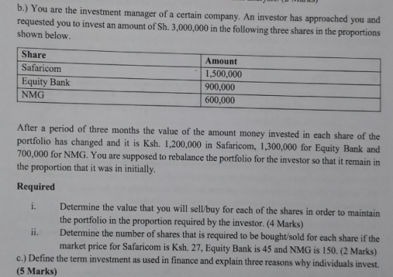 b.) You are the investment manager of a certain company. An investor has approached you and requested you to invest an amount of Sh. 3,000,000 in the following three shares in the proportions shown below Share Safaricom Equity Bank NMG Amount 1,500,000 900,000 600,000 After a period of three months the value of the amount money invested in each share of the portfolio has changed and it is Ksh. 1,200,000 in Safaricom, 1,300,000 for Equity Bank and 700,000 for NMG. You are supposed to rebalance the portfolio for the investor so that it remain in the proportion that it was in initilly. Required 1. Determine the value that you will sell/buy for each of the shares in order to maintain the portfolio in the proportion required by the investor. (4 Marks) i. Determine the number of shares that is required to be bought/sold for each share if the market price for Safaricom is Ksh. 27, Equity Bank is 45 and NMG is 150. (2 Marks) c.) Define the term investment as used in finance and explain three reasons why individuals invest. (5 Marks)