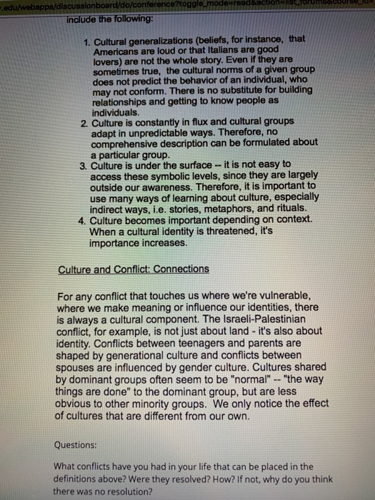 discussionboard/do/conf include the following: 1. Cultural generalizations (beliefs, for instance, that Americans are loud or that Italians are good lovers) are not the whole story. Even if they are sometimes true, the cultural norms of a given group does not predict the behavior of an individual, who may not conform. There is no substitute for building relationships and getting to know people as individuals. 2. Culture is constantly in flux and cultural groups adapt in unpredictable ways. Therefore, no comprehensive description can be formulated about a particular group. 3. Culture is under the surface-it is not easy to access these symbolic levels, since they are largely outside our awareness. Therefore, it is important to use many ways of learning about culture, especially indirect ways, i.e. stories, metaphors, and rituals. 4. Culture becomes important depending on context. When a cultural identity is threatened, its importance increases. Culture and Conflict Connections For any conflict that touches us where were vulnerable, where we make meaning or influence our identities, there conflict, for example, is not just about land - its also about spouses are influenced by gender culture. Cultures shared is always a cultural component. The Israeli-Palestinian identity. Conflicts between teenagers and parents are shaped by generational culture and conflicts between by dominant groups often seem to be normal - the way things are done to the dominant group, but are less obvious to other minority groups. We only notice the effect of cultures that are different from our own. Questions: What conflicts have you had in your life that can be placed in the definitions above? Were they resolved? How? If not, why do you think there was no resolution?