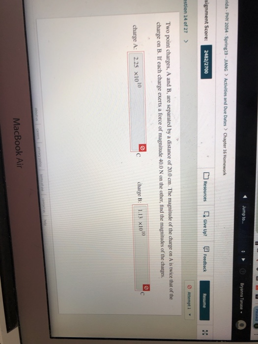 4 Jump to Bryanna Tanase ida- PHY 20S4 Spring 19 JIANGActivities and Due Dates Chapter 16 Homework Resources Give up? reedbxck 2482/2700 stion 14 of 27> Two point charges, A and B, are separated by a distance of 20.0 cm. The magnitude of the charge on A is twice that of the charge on B. If each charge exerts a force of magnitude 40.0 N on the other, find the magnitudes of the charges charge A: 2.25 x1010 charge B: 1.13 X1010 MacBook Air