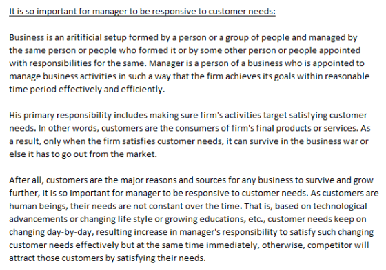It is so important for manager to be responsive to customer needs Business is an aritificial setup formed by a person or a group of people and managed by the same person or people who formed it or by some other person or people appointed with responsibilities for the same. Manager is a person of a business who is appointed to manage business activities in such a way that the firm achieves its goals within reasonable time period effectively and efficiently. His primary responsibility includes making sure firms activities target satisfying customer needs. In other words, customers are the consumers of firms final products or services. As a result, only when the firm satisfies customer needs, it can survive in the business war or else it has to go out from the market. After all, customers are the major reasons and sources for any business to survive and grow further, It is so important for manager to be responsive to customer needs. As customers are human beings, their needs are not constant over the time. That is, based on technological advancements or changing life style or growing educations, etc., customer needs keep on changing day-by-day, resulting increase in managers responsibility to satisfy such changing customer needs effectively but at the same time immediately, otherwise, competitor will attract those customers by satisfying their needs