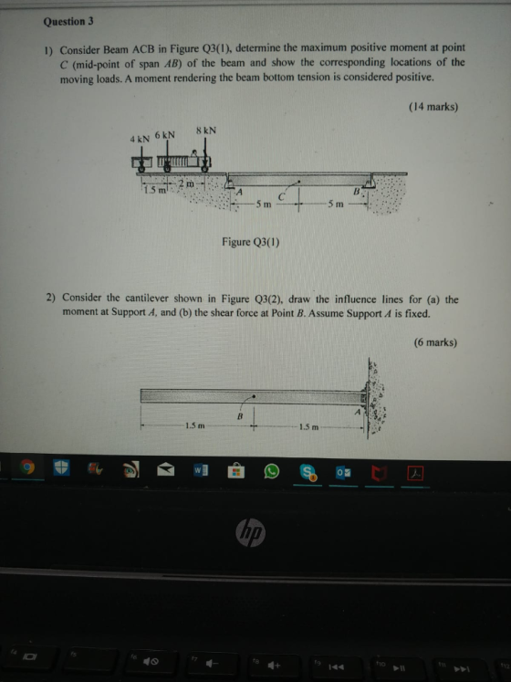 Question 3 1) Consider Beam ACB in Figure Q3(1), determine the maximum positive moment at point C (mid-point of span AB) of the beam and show the corresponding locations of the moving loads. A moment rendering the beam bottom tension is considered positive. (14 marks) 8 kN 4 kN 6 kN 5 m Figure Q3(1) 2) Consider the cantilever shown in Figure Q3(2), draw the influence lines for (a) the moment at Support A, and (b) the shear force at Point B. Assume Support A is fixed. (6 marks) 1.5 m 1.5 m ta毗 144 1