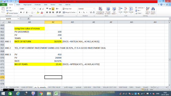 Home nert Page Layout Formulas Data Review View dd-Ins Cut Σ AutoSum ー E ゴWrap Text aCopy в 1 프 . Ej-., Δ. : rーー 逻锂函Merge & Center. $, % , 弼,8 C Paste Conditional Format CeInsert Delete Format Formatting, as Table w styles. ▼ ㆆ ▼ Sort &Find & 2 ClearFe Select Edting Format Painter Clipboard Font Alignment Number Styles Cells AC476 AB AC AD AE AF AG AH 460 461 462 463 464 465 ANS1 466 467 ANS 2 468 469 ANS 3 470 471 472 473 474 475 476 477 478 44M C using time value of money PV (ASSUMED) FV YEARS RATE OF RETURN 100 200 4 18.92% EXCEL-RATE(AC464,,-AC462,AC463)] YES, IF MY CURRENT INVESTMENT EARNS LESS THAN 18.92%, IT IS A GOOD INVESTMENT DEAL PV FV RATE NO OF YEARS 450 26000 18.92% 23.41 [EXCEL NPER(AC471,,-AC469,AC470)] CALCULATOR LOAN OP TIONS pv, fv, annuity CAP STRU VALUE BOX DILUTION DOLLAR COST AVGMORTGAGE EXPO Sheeti Sheet2 ShelI rences: x261 福 130% 0:02 26-01-2019