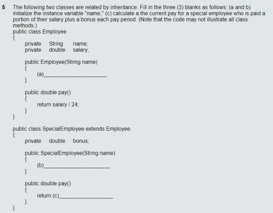 5 The following two classes are related by inheritance. Fill in the three (3) blanks as follows: (a and b) initialize the instance variable name, (c) calculate a the current pay for a special employee who is paid a portion of their salary plus a bonus each pay period. (Note that the code may not illustrate all class methods.) public class Employee private String name; private double salary; public Employee(String name) public double pay) return salary /24 public class SpecialEmployee extends Employee private double bonus; public Special Employee(String name) public double pay) return (c)