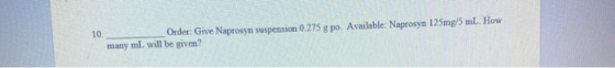 10. Order: Give Naprosyn suspension 0.275 g po. Available: Naprosyn 125mg/5 ml. How many ml, will be given?
