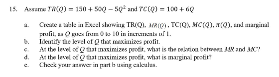 15. Assume TRO) 150+50Q 502 and TC(Q) 100 6Q Create a table in Excel showing TR(Q), MR(Q) , TC(Q), MC(Q), π(Q), and marginal profit, as Q goes from 0 to 10 in increments of1 b. Identify the level of Q that maximizes profit. c. At the level of Q that maximizes profit, what is the relation between MR and MC? d. At the level of Q that maximizes profit, what is marginal profit? e. Check your answer in part b using calculus