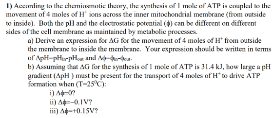 1) According to the chemiosmotic theory, the synthesis of 1 mole of ATP is coupled to the movement of 4 moles of H ions across the inner mitochondrial membrane (from outside to inside). Both the pH and the electrostatic potential (φ) can be different on different sides of the cell membrane as maintained by metabolic processes. a) Derive an expression for AG for the movement of 4 moles of H from outside the membrane to inside the membrane. Your expression should be written in terms G for the synthesis of I TP is 31.4 kJ, how large a pH gradient (ApH) must be present for the transport of 4 moles of H to drive ATP formation when (T-25°C): iii) Δφ=+0.15V?