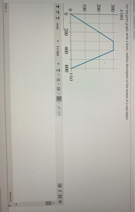 For the given graph, write a short, realistic description of the motion of a real object. x (m) 300 200 100 0 200 400 600 TTT Arial 3(12pt) , T. :-,- .卧θ.es Path: p 2 0