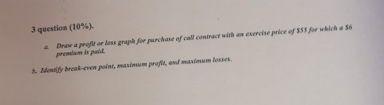 3 question (10%). a Draw a profit or loss graph for purchase of call contract with an exvercise price of SS,for which a so h Identify break-even point, maximum profit, and maximum losses premium is paid