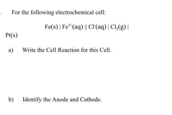For the following electrochemical cell: Fe(s)| Fe3+(aq) || Cl(aq) | Cl2(g)|| Pt(s) a) Write the Cell Reaction for this Cell.