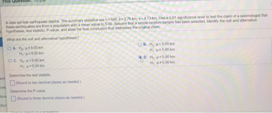 his Question. seismologist that A data set lists earthquake depths. The summary statistics are n 500, x-5.76 km, -4.73 km. Use a 0.01 significance level to tost the claim of a these earthquakes are from a population hypotheses, test statistic, P-value, and state the final conclusion that addresses the original claim. with a mean equal to 5.00. Assume that a simple random sample has been selected. Identify the null and alternative What are the null and alternative hypotheses? OA. Ho: μ#500 km OC Ho μ#500 km OB, Ho : μ-500 km H,、p>500 km, D. Ho: -5.00 km H1 μ#500 km H1 : μ 500 km H, μ<5.00 km Determine the test statistic (Round to two decimal places as needed ) Determine the P-value (Round to three decimal places as needed.)