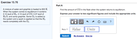 Exercise 15.76 Part A A mixture of water and graphite is heated to 600 K. When the system comes to equilibrium it contains Find the amount of CO in the flask when the system returns to equilibrium. Express your answer to two significant figures and include the appropriate units. 0.12 mol of H2, 0.12 mol of CO, 0.37 mol of H20, and some graphite. Some 02 is added to the system and a spark is applied so that the H2 reacts completely with the O2. ncoValue Units Submit My Answers Give Up