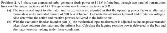 Problem 2. A 3-phase star-connected turbo-generator feeds power to 11 kV infinite bus, through two parallel transmission lines each having a reactance of452. The generator synchronous reactance is 3 Ω. (a) The mechanical input to alternator and its excitation are adjusted as that the operating power factor at alternator terminals is unity and rated current of 500 A is delivered. Calculate the alternator terminal and excitation voltages. Also determine the active and reactive powers delivered to the infinite bus. (b) With the excitation fixed as found in part (a), the mechanical input to alternator is adjusted so that no power transfer takes place between alternator and the infinite bus. Calculate the lagging reactive power delivered to the bus and alternator terminal voltage under these conditions.