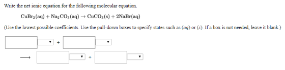 Write the net ionic equation for the following molecular equation. CuBr2 (aq) + Na2CO3(aq) → CuCO3(s) + 2NaBr(aq) (Use the lo
