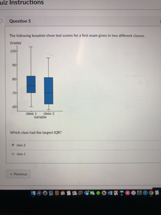 uiz Instructions Question 5 The following boxplots show test scores for a first exam given in two different classes. Grades 100 90 80 70 60 class 1 class2 Variable Which class had the largest IQR? ® class 2 O class 1 Previous