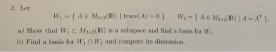 2. Let W = { A € M2x2(IR) trace(A) = 0} W2 = { A € M2x2(IR) A = AT ). a) Show that W C M2x2(IR) is a subspace and find a basi