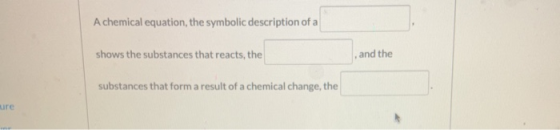 A chemical equation, the symbolic description of a shows the substances that reacts, the and the substances that form a resul