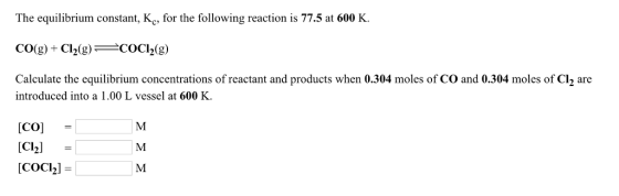 The equilibrium constant, Kc, for the following reaction is 77.5 at 600 K. Calculate the equilibrium concentrations of reactant and products when 0.304 moles of CO and 0.304 moles of Cl2 are introduced into a 1.00 L vessel at 600 K Co Clh COC2l