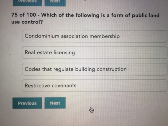 Previous Next 75 of 100 - Which of the following is a form of public land use control? Condominium association membership Real estate licensing Codes that regulate building construction Restrictive covenants Previous Next