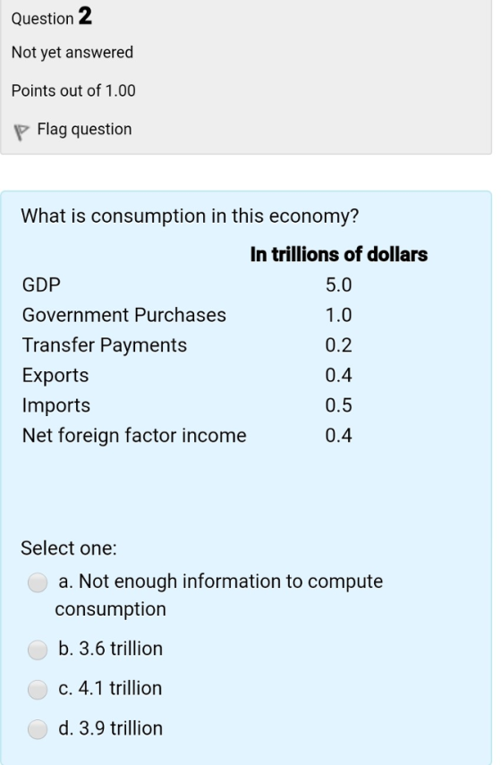 Question 2 Not yet answered Points out of 1.00 Flag question What is consumption in this economy? In trillions of dollars GDP Government Purchases Transfer Payments Exports Imports Net foreign factor income 5.0 0.2 0.4 0.5 0.4 Select one: a. Not enough information to compute consumption b. 3.6 trillion C. 4.1 trillion d. 3.9 trillion