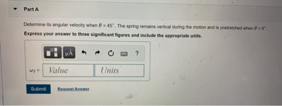 Part A Determine its angular velocity when 0 = 45°. The spring remains vertical during the motion and is unstretched when 0 =