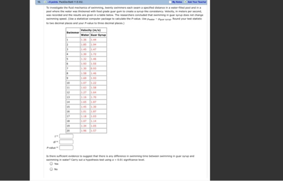 Wy Notes Ask Your To nvestigate the hid mechanics of swimming, twenty swimmers each swam a specified distance i, water-fied pool and in a pool where the water was thickened with food grade guar gum to creato 츄 wrup-akn consistency. Velocity, in meters per second, wws recorded and the results are given in table below The researchers concluded that swimming in gar synp does not change swimming speed. (Use statistical computer package to calculate the pvalue. Use mmer-aupar syn. Round your test statistic to two decimal places and your P-value to three decimal places Velocity (m/s) Water Guar Syrup 0.9 58 14 271.64 12 13 6 1.0 81.03 107 1.14 -value Is there sufficient evidence to suggest that there is any difference swimming tine between swimming in guar syrup and swimming in water? Carry out a hypothesis test using a 001 significance level